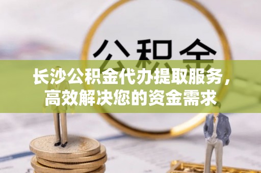 宕昌长沙公积金代办提取服务，高效解决您的资金需求