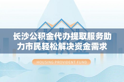 宕昌长沙公积金代办提取服务助力市民轻松解决资金需求