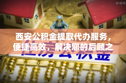 宕昌西安公积金提取代办服务，便捷高效，解决您的后顾之忧