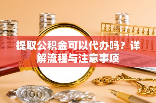 宕昌提取公积金可以代办吗？详解流程与注意事项
