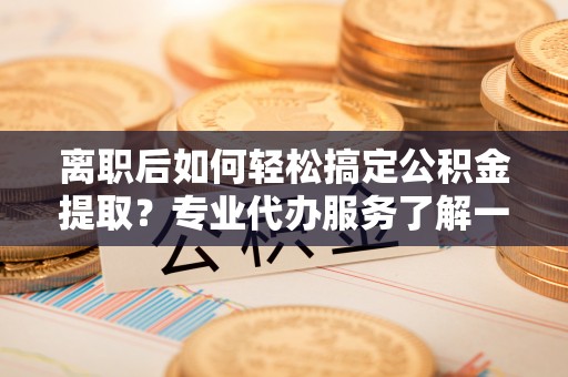 宕昌离职后如何轻松搞定公积金提取？专业代办服务了解一下
