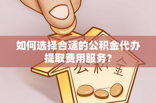 宕昌如何选择合适的公积金代办提取费用服务？