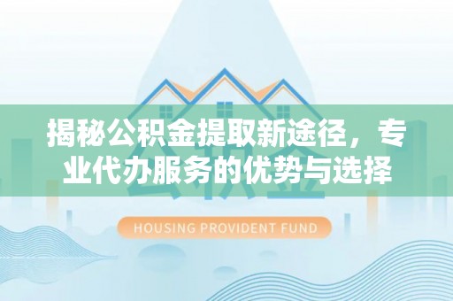 宕昌揭秘公积金提取新途径，专业代办服务的优势与选择
