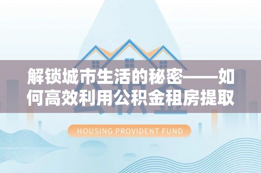 宕昌解锁城市生活的秘密——如何高效利用公积金租房提取政策优化居住体验