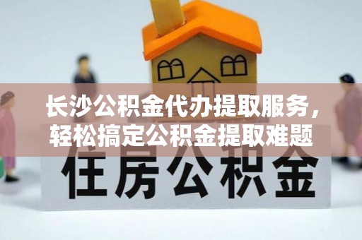 宕昌长沙公积金代办提取服务，轻松搞定公积金提取难题