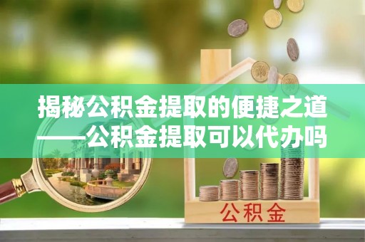 宕昌揭秘公积金提取的便捷之道——公积金提取可以代办吗？