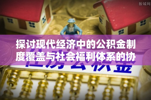 宕昌探讨现代经济中的公积金制度覆盖与社会福利体系的协同发展