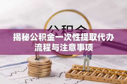 宕昌揭秘公积金一次性提取代办流程与注意事项