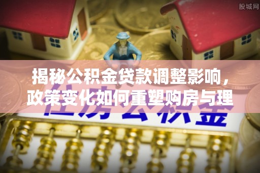 宕昌揭秘公积金贷款调整影响，政策变化如何重塑购房与理财规划