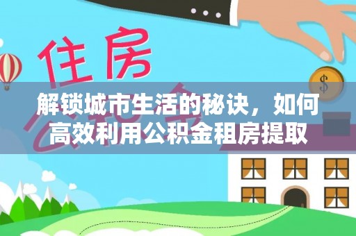 宕昌解锁城市生活的秘诀，如何高效利用公积金租房提取