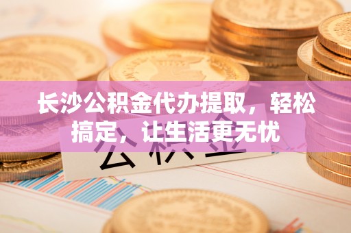 宕昌长沙公积金代办提取，轻松搞定，让生活更无忧