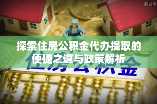 宕昌探索住房公积金代办提取的便捷之道与政策解析