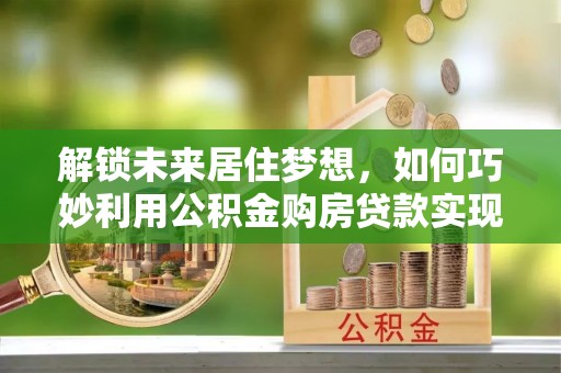 宕昌解锁未来居住梦想，如何巧妙利用公积金购房贷款实现房产投资