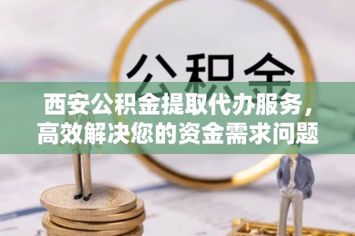 宕昌西安公积金提取代办服务，高效解决您的资金需求问题