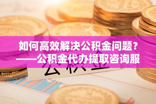 宕昌如何高效解决公积金问题？——公积金代办提取咨询服务指南