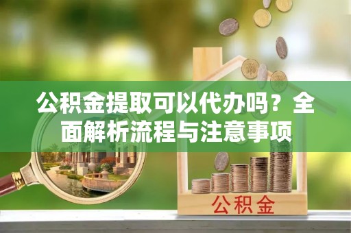宕昌公积金提取可以代办吗？全面解析流程与注意事项
