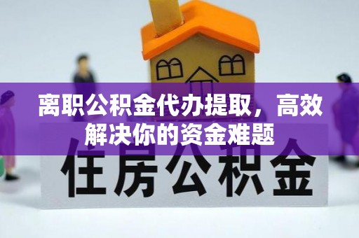 宕昌离职公积金代办提取，高效解决你的资金难题