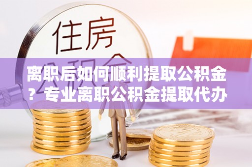 宕昌离职后如何顺利提取公积金？专业离职公积金提取代办服务指南