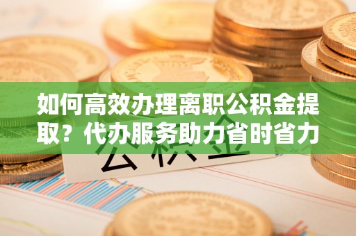 宕昌如何高效办理离职公积金提取？代办服务助力省时省力