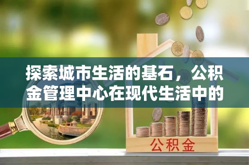 宕昌探索城市生活的基石，公积金管理中心在现代生活中的重要角色