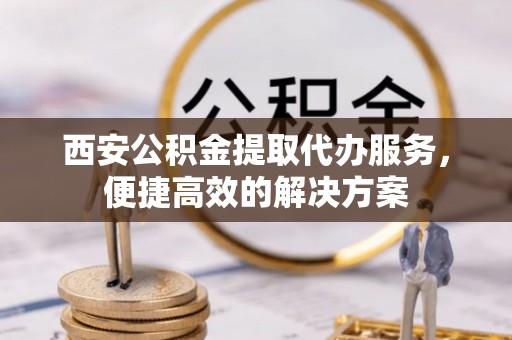 宕昌西安公积金提取代办服务，便捷高效的解决方案