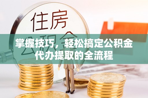 宕昌掌握技巧，轻松搞定公积金代办提取的全流程