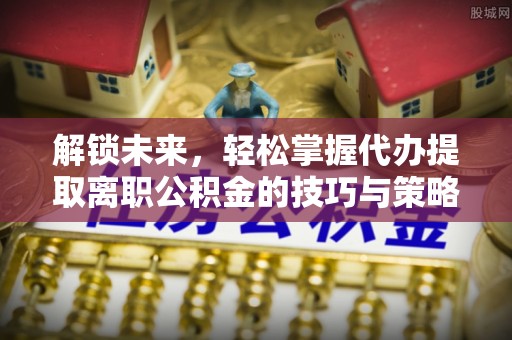 宕昌解锁未来，轻松掌握代办提取离职公积金的技巧与策略