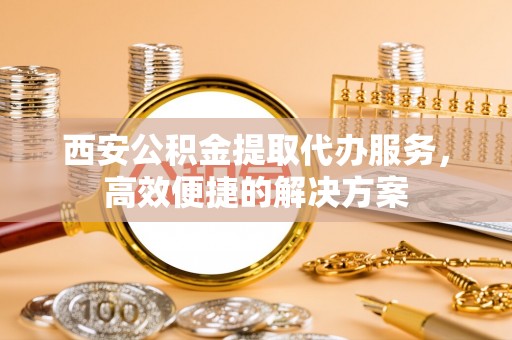 宕昌西安公积金提取代办服务，高效便捷的解决方案