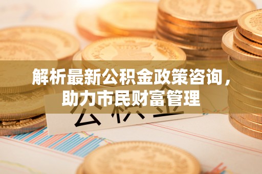 宕昌解析最新公积金政策咨询，助力市民财富管理