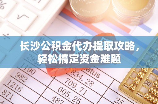 宕昌长沙公积金代办提取攻略，轻松搞定资金难题