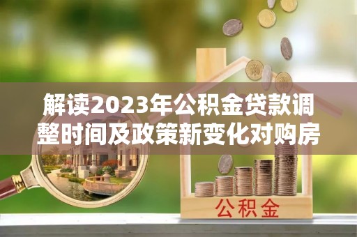 宕昌解读2023年公积金贷款调整时间及政策新变化对购房的影响