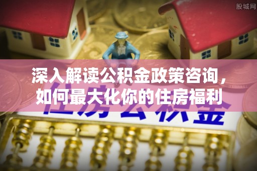 宕昌深入解读公积金政策咨询，如何最大化你的住房福利