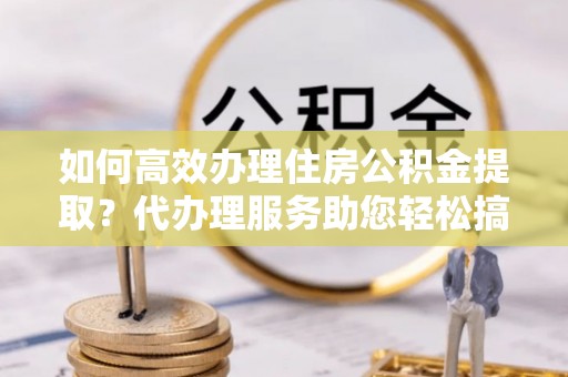 宕昌如何高效办理住房公积金提取？代办理服务助您轻松搞定