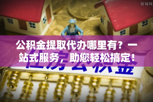 宕昌公积金提取代办哪里有？一站式服务，助您轻松搞定！