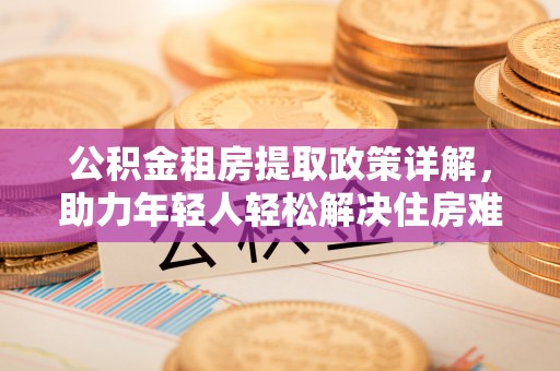 宕昌公积金租房提取政策详解，助力年轻人轻松解决住房难题