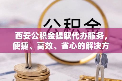 宕昌西安公积金提取代办服务，便捷、高效、省心的解决方案