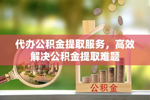 宕昌代办公积金提取服务，高效解决公积金提取难题