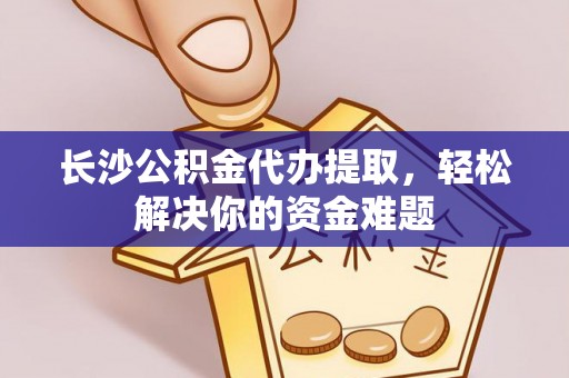 宕昌长沙公积金代办提取，轻松解决你的资金难题