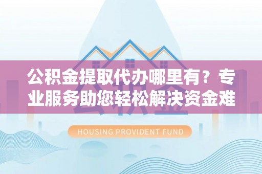 宕昌公积金提取代办哪里有？专业服务助您轻松解决资金难题