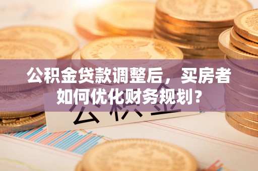 宕昌公积金贷款调整后，买房者如何优化财务规划？