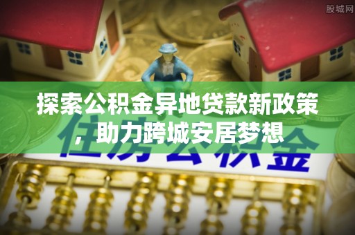 宕昌探索公积金异地贷款新政策，助力跨城安居梦想