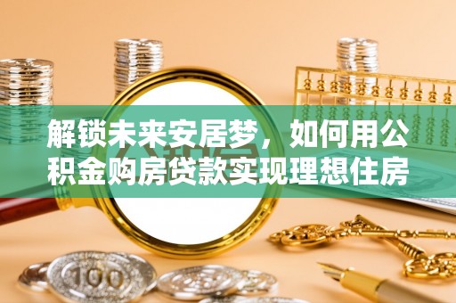 宕昌解锁未来安居梦，如何用公积金购房贷款实现理想住房计划