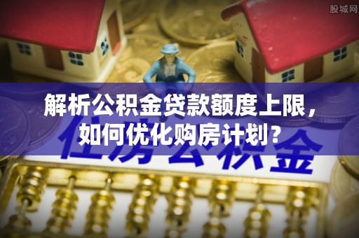 宕昌解析公积金贷款额度上限，如何优化购房计划？
