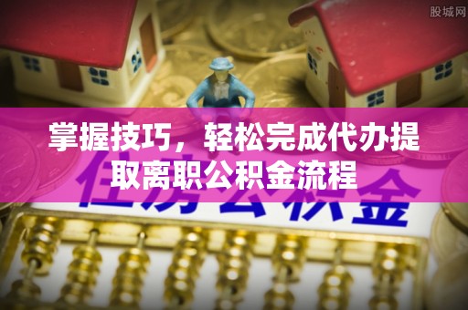 宕昌掌握技巧，轻松完成代办提取离职公积金流程