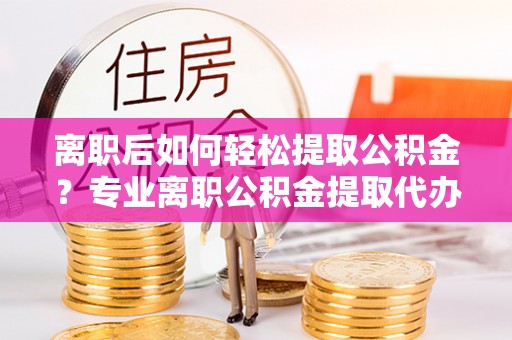 宕昌离职后如何轻松提取公积金？专业离职公积金提取代办服务指南
