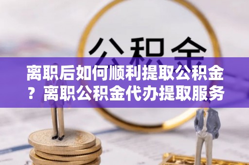 宕昌离职后如何顺利提取公积金？离职公积金代办提取服务助力无忧办理