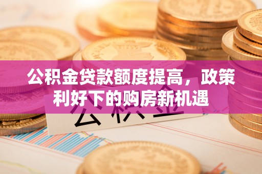 宕昌公积金贷款额度提高，政策利好下的购房新机遇