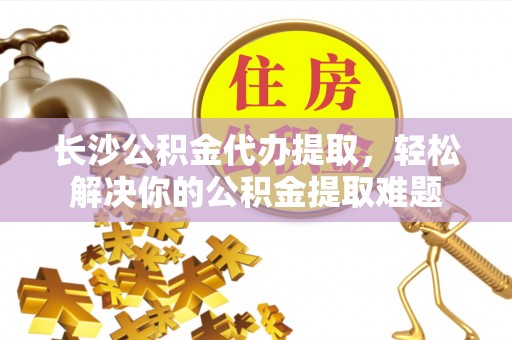 宕昌长沙公积金代办提取，轻松解决你的公积金提取难题