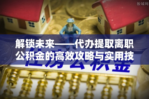 宕昌解锁未来——代办提取离职公积金的高效攻略与实用技巧
