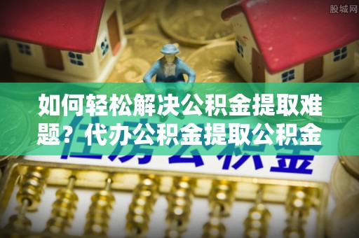 宕昌如何轻松解决公积金提取难题？代办公积金提取公积金服务详解